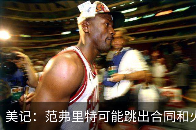 美记：范弗里特可能跳出合同和火箭降薪续约 帮助球队补强阵容